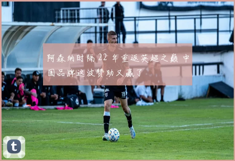 阿森纳时隔 22 年重返英超之巅 中国品牌这波赞助又赢了