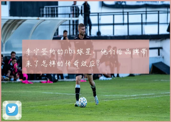 李宁签约的nba球星,他们给品牌带来了怎样的传奇效应?