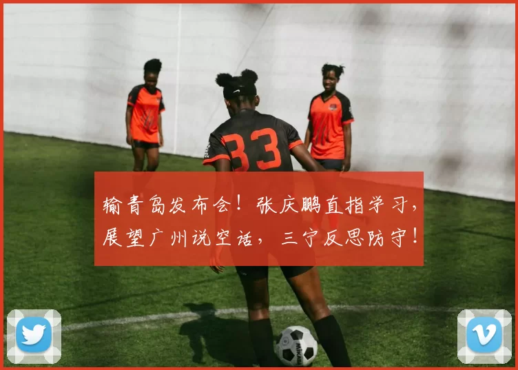 输青岛发布会！张庆鹏直指学习，展望广州说空话，三宁反思防守！