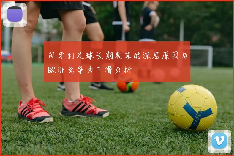 匈牙利足球长期衰落的深层原因与欧洲竞争力下滑分析